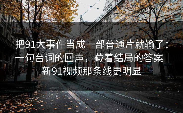 把91大事件当成一部普通片就输了：一句台词的回声，藏着结局的答案｜新91视频那条线更明显