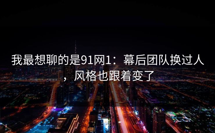 我最想聊的是91网1：幕后团队换过人，风格也跟着变了