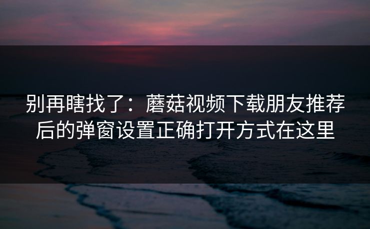 别再瞎找了：蘑菇视频下载朋友推荐后的弹窗设置正确打开方式在这里