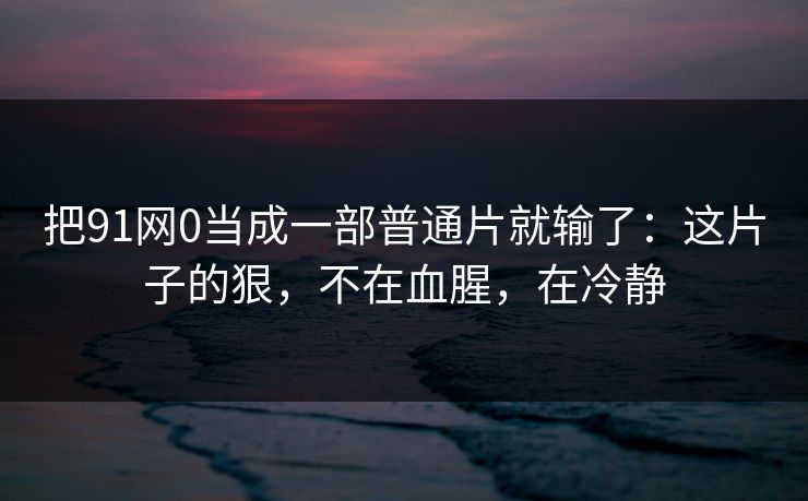把91网0当成一部普通片就输了:这片子的狠,不在血腥,在冷静 把91网0当成一部普通片就输了:这片子的狠,不在血腥,在冷静