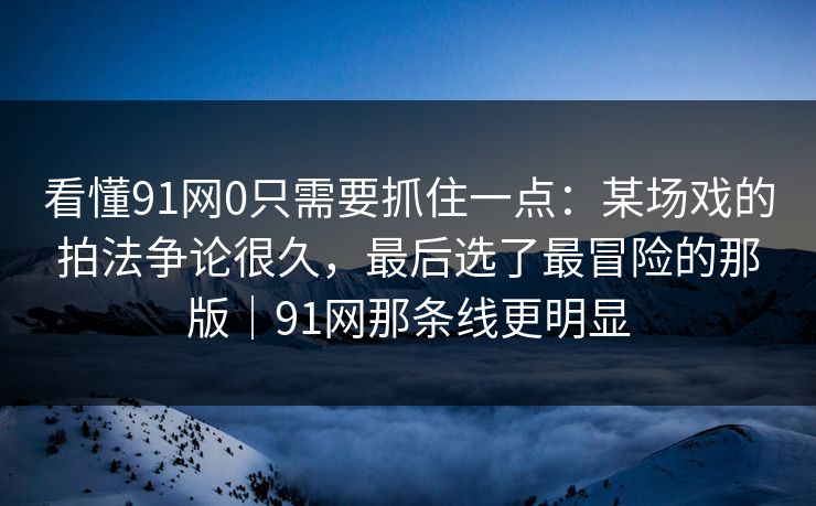 看懂91网0只需要抓住一点：某场戏的拍法争论很久，最后选了最冒险的那版｜91网那条线更明显