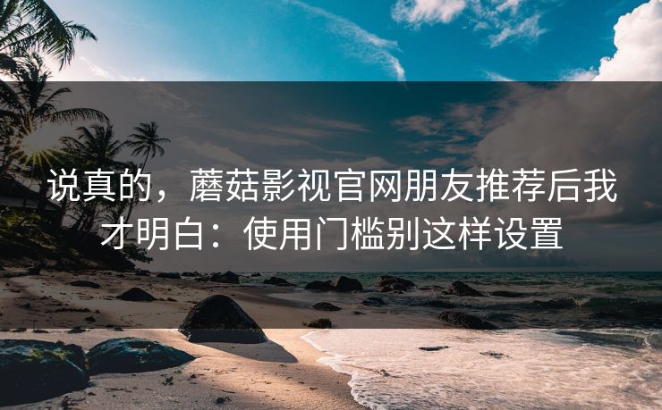 说真的，蘑菇影视官网朋友推荐后我才明白：使用门槛别这样设置