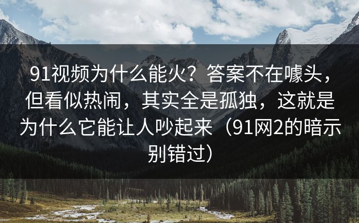 91视频为什么能火?答案不在噱头,但看似热闹,其实全是孤独,这就是为什么它能让人吵起来(91网2的暗示别错过) 91视频为什么能火?答案不在噱头,但看似热闹,其实全是孤独,这就是为什么它能让人吵起来(91网2的暗示别错过)