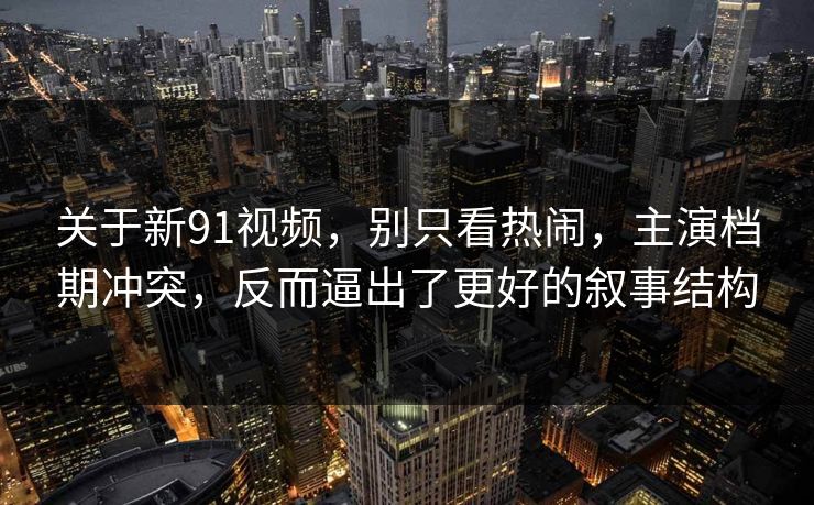 关于新91视频，别只看热闹，主演档期冲突，反而逼出了更好的叙事结构