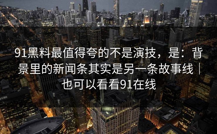 91黑料最值得夸的不是演技，是：背景里的新闻条其实是另一条故事线｜也可以看看91在线