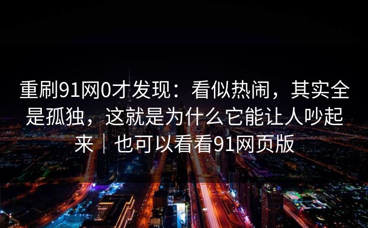 重刷91网0才发现:看似热闹,其实全是孤独,这就是为什么它能让人吵起来|也可以看看91网页版 重刷91网0才发现:看似热闹,其实全是孤独,这就是为什么它能让人吵起来|也可以看看91网页版