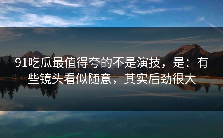91吃瓜最值得夸的不是演技,是:有些镜头看似随意,其实后劲很大 91吃瓜最值得夸的不是演技,是:有些镜头看似随意,其实后劲很大