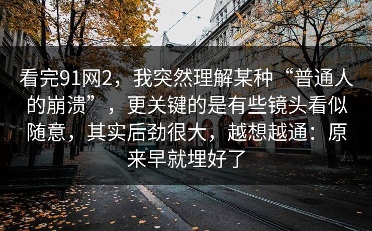 看完91网2，我突然理解某种“普通人的崩溃”，更关键的是有些镜头看似随意，其实后劲很大，越想越通：原来早就埋好了