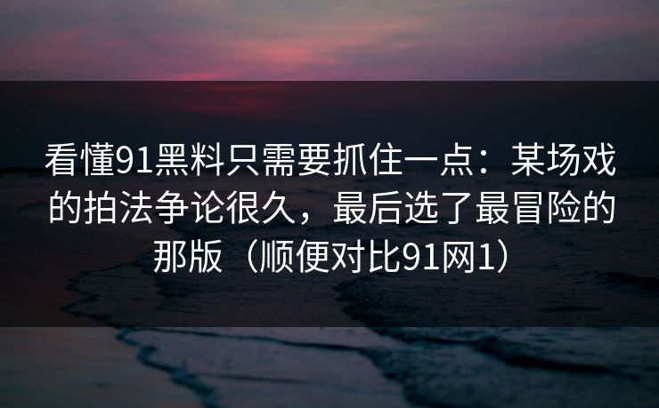 看懂91黑料只需要抓住一点：某场戏的拍法争论很久，最后选了最冒险的那版（顺便对比91网1）