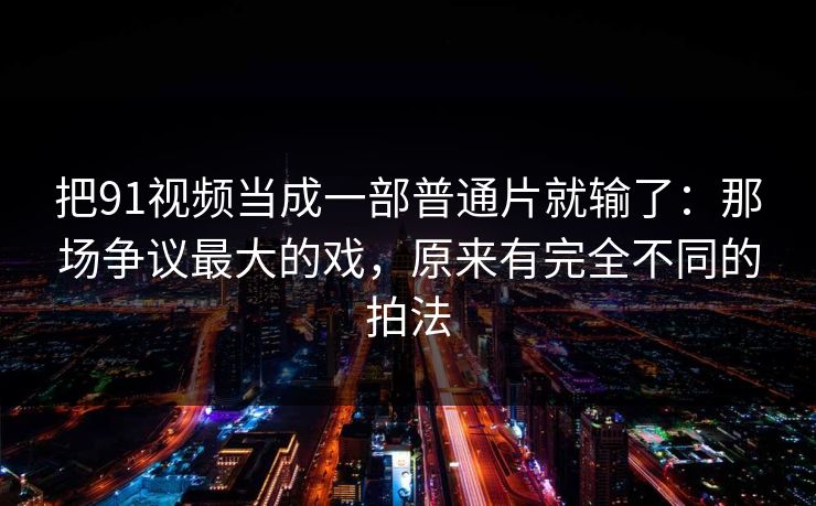 把91视频当成一部普通片就输了:那场争议最大的戏,原来有完全不同的拍法 把91视频当成一部普通片就输了:那场争议最大的戏,原来有完全不同的拍法