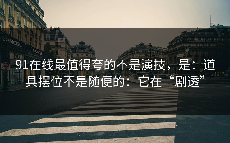 91在线最值得夸的不是演技，是：道具摆位不是随便的：它在“剧透”