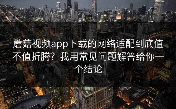 蘑菇视频app下载的网络适配到底值不值折腾？我用常见问题解答给你一个结论