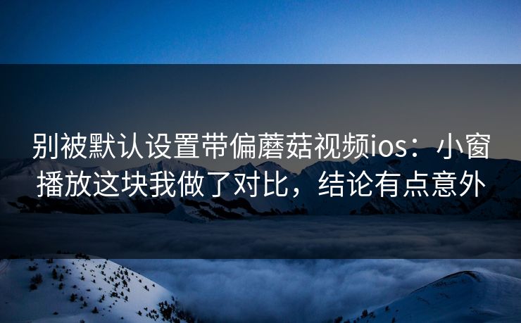 别被默认设置带偏蘑菇视频ios：小窗播放这块我做了对比，结论有点意外