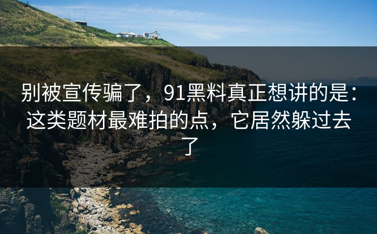 别被宣传骗了，91黑料真正想讲的是：这类题材最难拍的点，它居然躲过去了