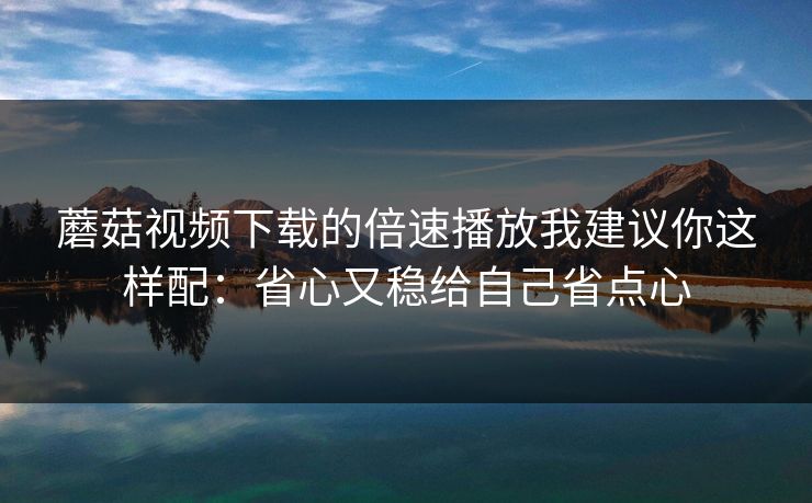 蘑菇视频下载的倍速播放我建议你这样配：省心又稳给自己省点心