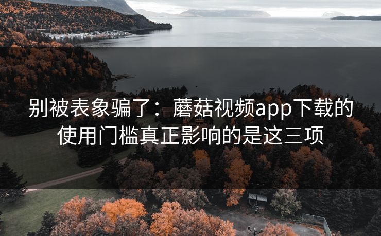 别被表象骗了：蘑菇视频app下载的使用门槛真正影响的是这三项