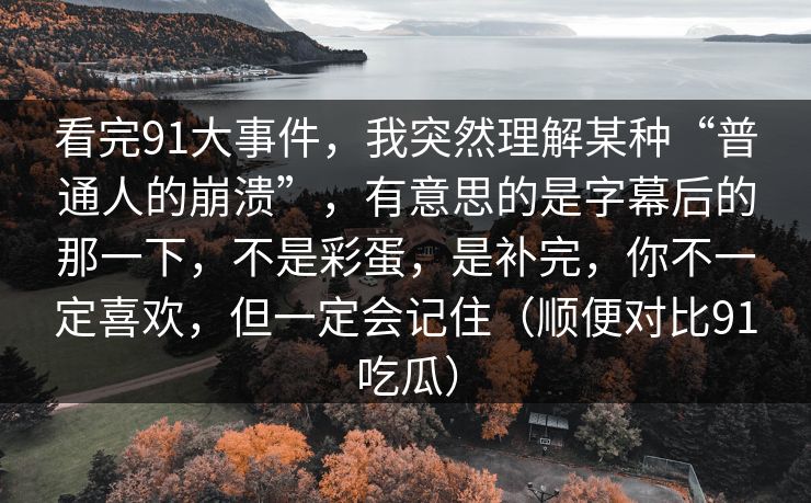 看完91大事件,我突然理解某种“普通人的崩溃”,有意思的是字幕后的那一下,不是彩蛋,是补完,你不一定喜欢,但一定会记住(顺便对比91吃瓜) 看完91大事件,我突然理解某种“普通人的崩溃”,有意思的是字幕后的那一下,不是彩蛋,是补完,你不一定喜欢,但一定会记住(顺便对比91吃瓜)