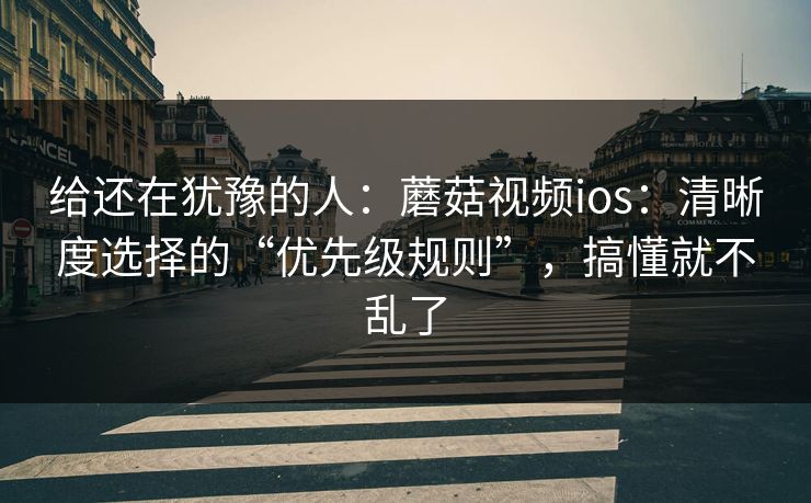 给还在犹豫的人：蘑菇视频ios：清晰度选择的“优先级规则”，搞懂就不乱了