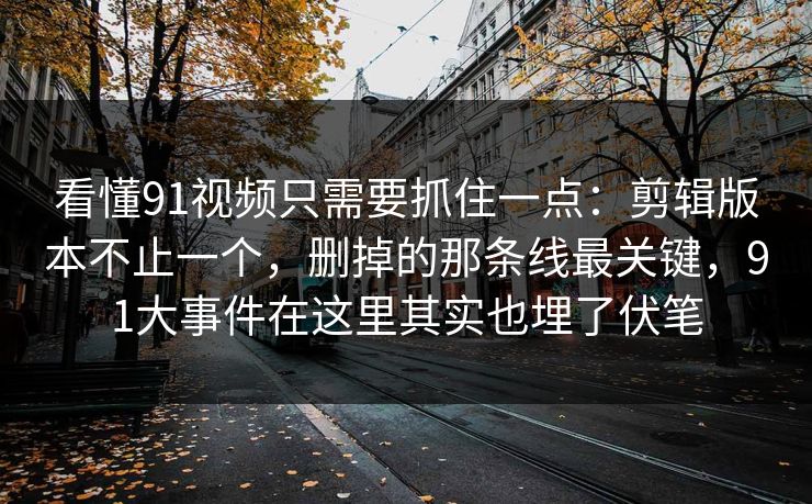 看懂91视频只需要抓住一点：剪辑版本不止一个，删掉的那条线最关键，91大事件在这里其实也埋了伏笔