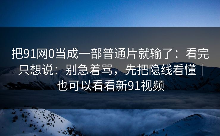 把91网0当成一部普通片就输了:看完只想说:别急着骂,先把隐线看懂|也可以看看新91视频 把91网0当成一部普通片就输了:看完只想说:别急着骂,先把隐线看懂|也可以看看新91视频