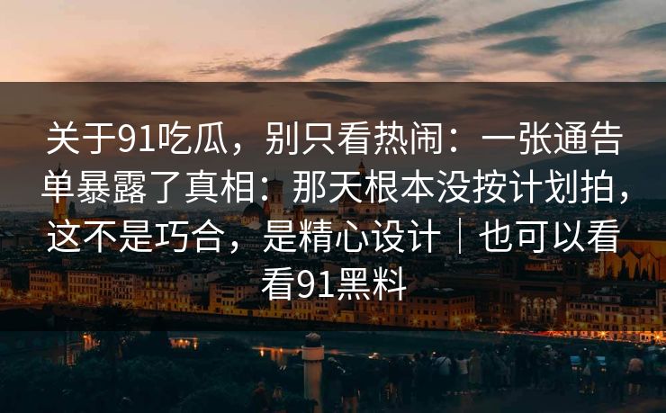 关于91吃瓜，别只看热闹：一张通告单暴露了真相：那天根本没按计划拍，这不是巧合，是精心设计｜也可以看看91黑料
