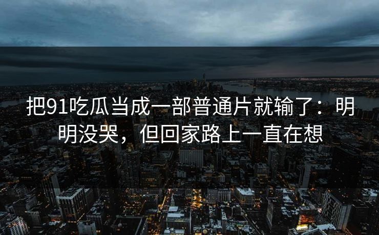 把91吃瓜当成一部普通片就输了：明明没哭，但回家路上一直在想