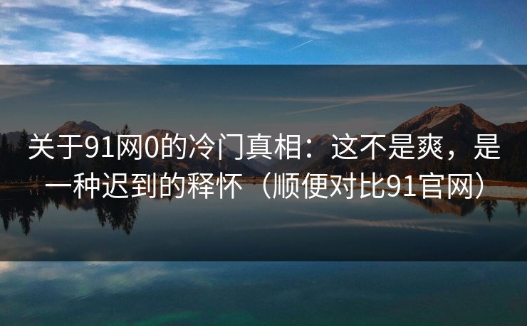 关于91网0的冷门真相：这不是爽，是一种迟到的释怀（顺便对比91官网）