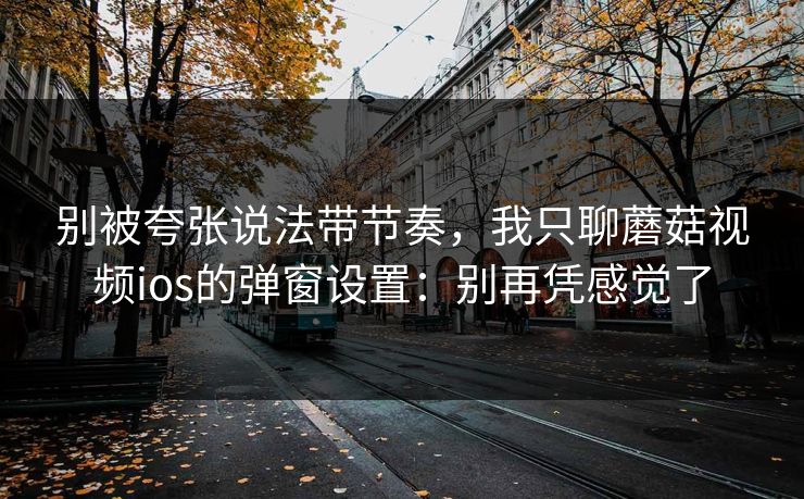 别被夸张说法带节奏，我只聊蘑菇视频ios的弹窗设置：别再凭感觉了