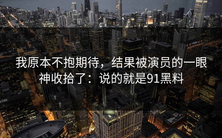 我原本不抱期待，结果被演员的一眼神收拾了：说的就是91黑料