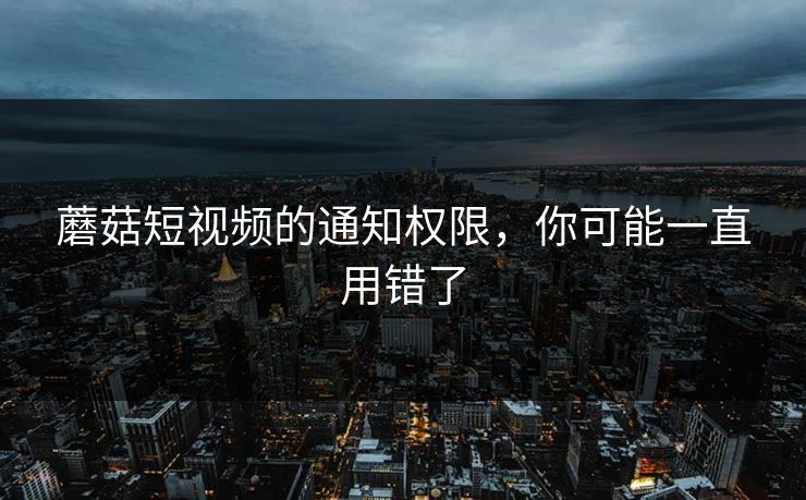 蘑菇短视频的通知权限，你可能一直用错了