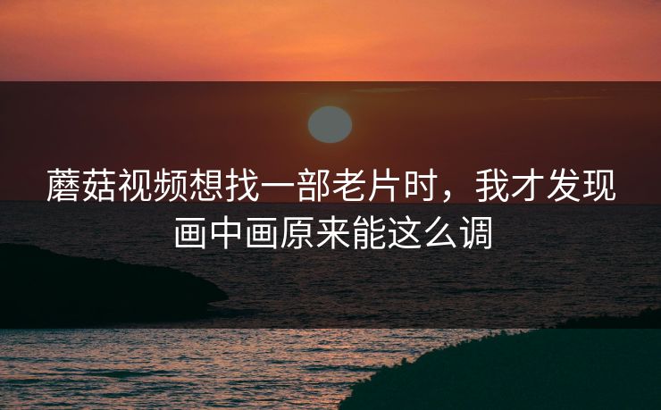 蘑菇视频想找一部老片时，我才发现画中画原来能这么调
