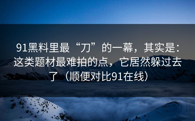 91黑料里最“刀”的一幕，其实是：这类题材最难拍的点，它居然躲过去了（顺便对比91在线）