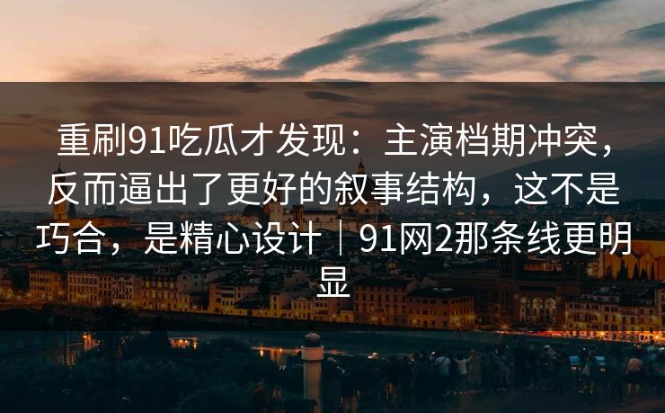 重刷91吃瓜才发现：主演档期冲突，反而逼出了更好的叙事结构，这不是巧合，是精心设计｜91网2那条线更明显