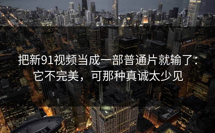 把新91视频当成一部普通片就输了：它不完美，可那种真诚太少见