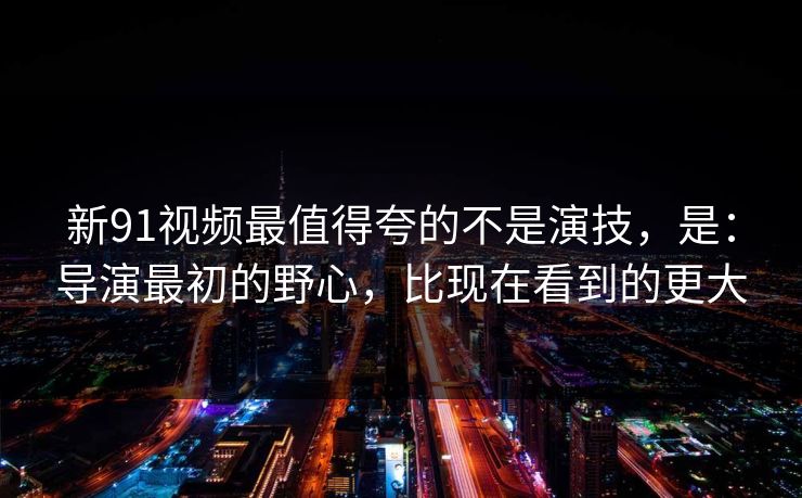 新91视频最值得夸的不是演技，是：导演最初的野心，比现在看到的更大