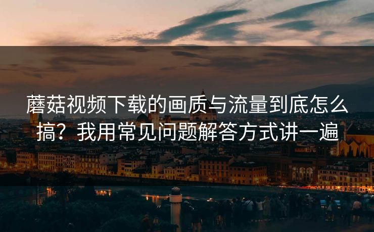 蘑菇视频下载的画质与流量到底怎么搞？我用常见问题解答方式讲一遍