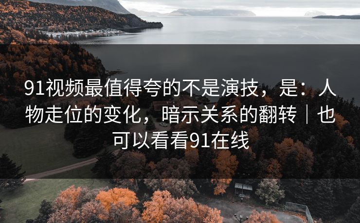 91视频最值得夸的不是演技，是：人物走位的变化，暗示关系的翻转｜也可以看看91在线