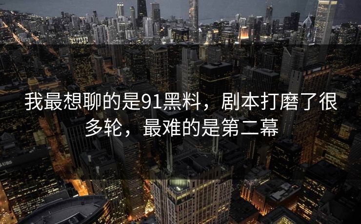 我最想聊的是91黑料，剧本打磨了很多轮，最难的是第二幕