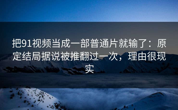 把91视频当成一部普通片就输了：原定结局据说被推翻过一次，理由很现实