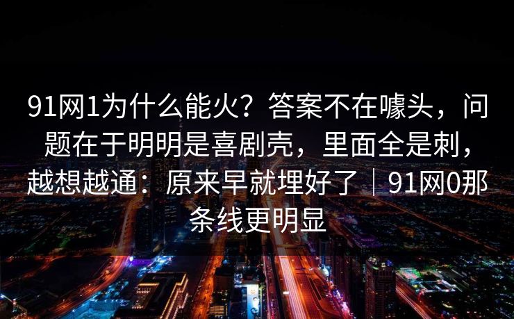 91网1为什么能火？答案不在噱头，问题在于明明是喜剧壳，里面全是刺，越想越通：原来早就埋好了｜91网0那条线更明显