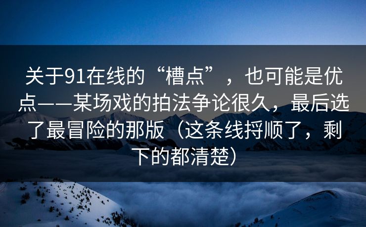 关于91在线的“槽点”，也可能是优点——某场戏的拍法争论很久，最后选了最冒险的那版（这条线捋顺了，剩下的都清楚）