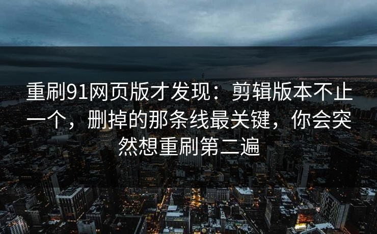 重刷91网页版才发现：剪辑版本不止一个，删掉的那条线最关键，你会突然想重刷第二遍