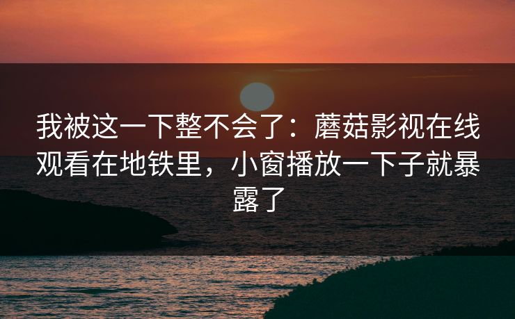 我被这一下整不会了：蘑菇影视在线观看在地铁里，小窗播放一下子就暴露了