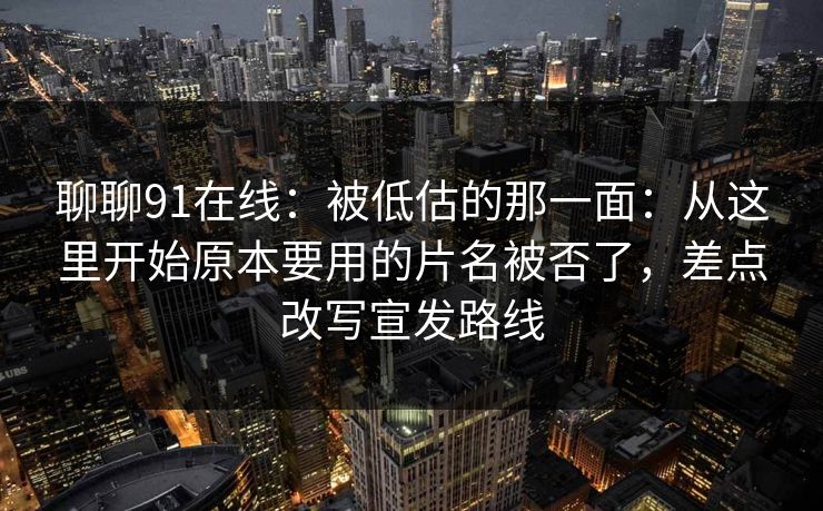 聊聊91在线：被低估的那一面：从这里开始原本要用的片名被否了，差点改写宣发路线
