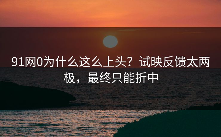 91网0为什么这么上头？试映反馈太两极，最终只能折中