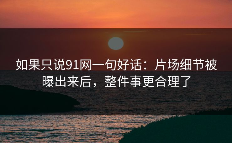 如果只说91网一句好话：片场细节被曝出来后，整件事更合理了
