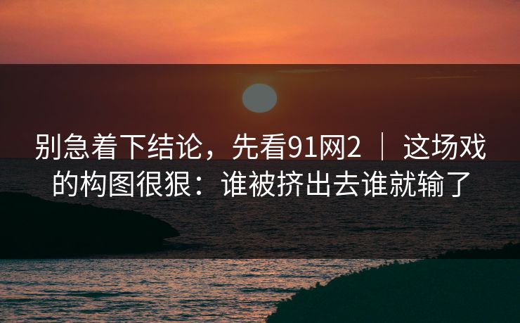 别急着下结论,先看91网2 | 这场戏的构图很狠:谁被挤出去谁就输了 别急着下结论,先看91网2 | 这场戏的构图很狠:谁被挤出去谁就输了