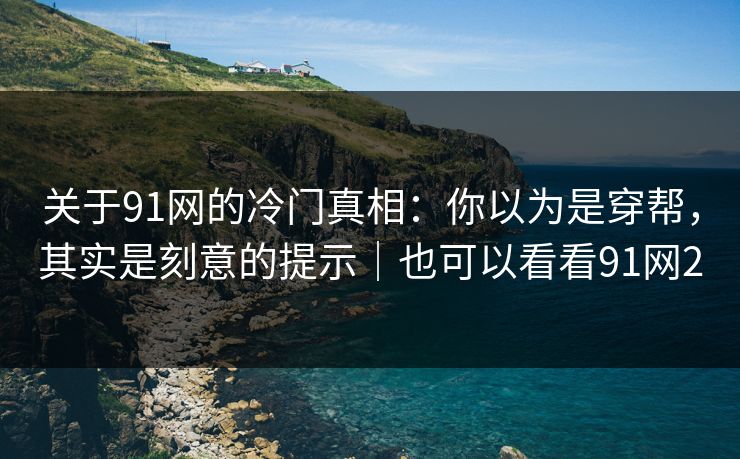 关于91网的冷门真相:你以为是穿帮,其实是刻意的提示|也可以看看91网2 关于91网的冷门真相:你以为是穿帮,其实是刻意的提示|也可以看看91网2