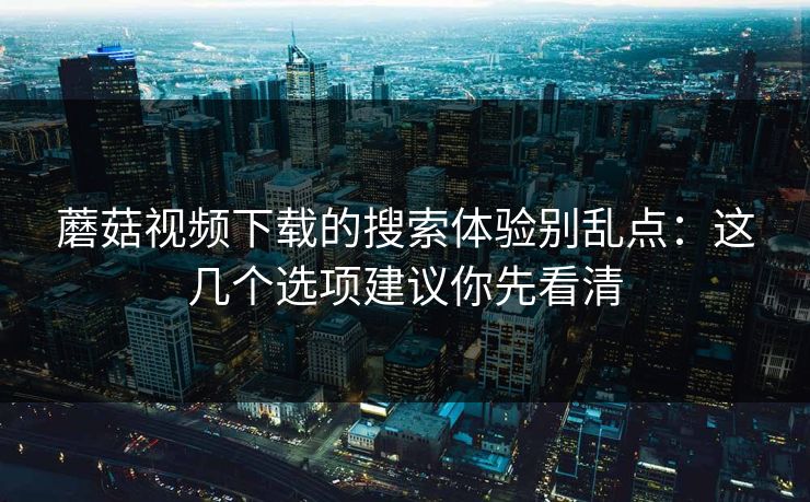 蘑菇视频下载的搜索体验别乱点：这几个选项建议你先看清