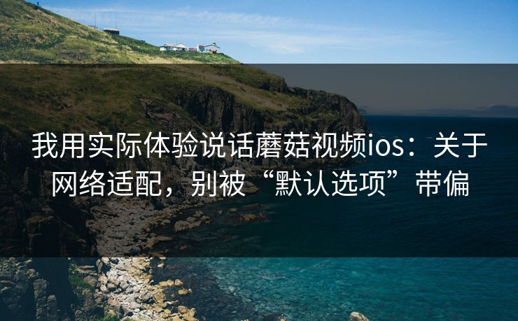 我用实际体验说话蘑菇视频ios：关于网络适配，别被“默认选项”带偏
